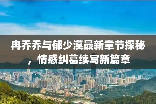 冉乔乔与郁少漠最新章节探秘，情感纠葛续写新篇章