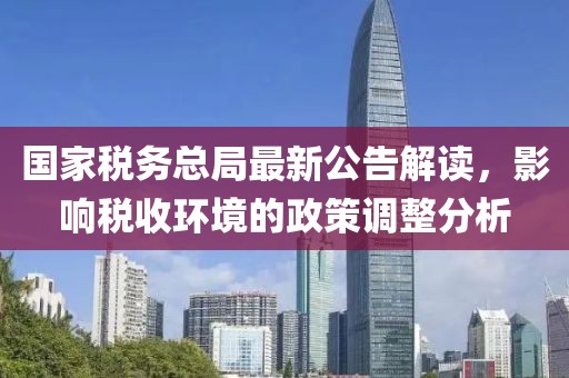国家税务总局最新公告解读，影响税收环境的政策调整分析