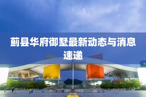蓟县华府御墅最新动态与消息速递