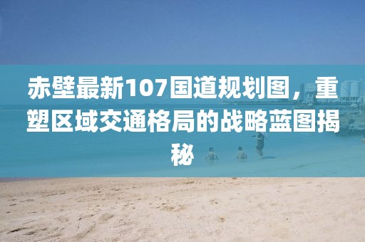 赤壁最新107国道规划图，重塑区域交通格局的战略蓝图揭秘