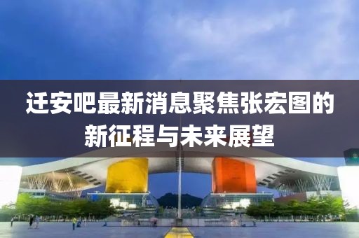 迁安吧最新消息聚焦张宏图的新征程与未来展望