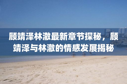 顾靖泽林澈最新章节探秘，顾靖泽与林澈的情感发展揭秘