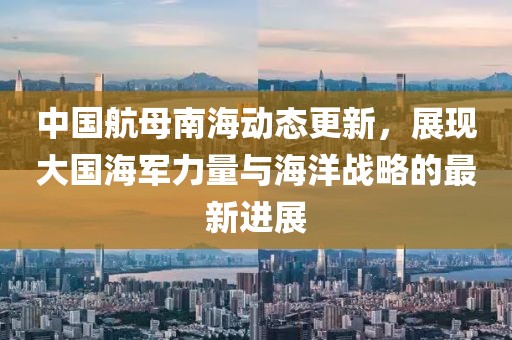 中国航母南海动态更新，展现大国海军力量与海洋战略的最新进展