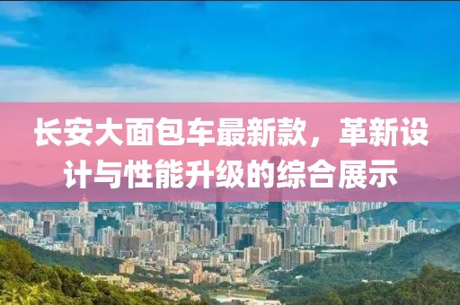 长安大面包车最新款，革新设计与性能升级的综合展示