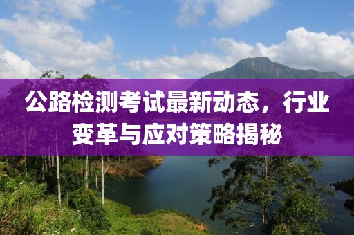 公路检测考试最新动态，行业变革与应对策略揭秘