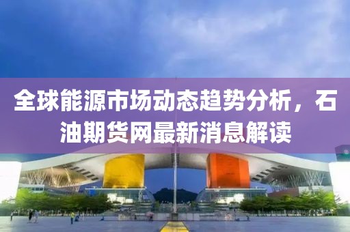 全球能源市场动态趋势分析，石油期货网最新消息解读
