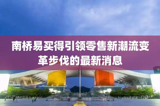 南桥易买得引领零售新潮流变革步伐的最新消息