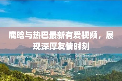 鹿晗与热巴最新有爱视频，展现深厚友情时刻