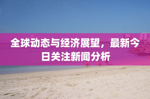 全球动态与经济展望，最新今日关注新闻分析