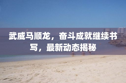 武威马顺龙，奋斗成就继续书写，最新动态揭秘