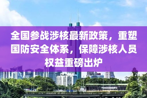 全国参战涉核最新政策，重塑国防安全体系，保障涉核人员权益重磅出炉
