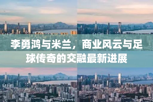 李勇鸿与米兰，商业风云与足球传奇的交融最新进展