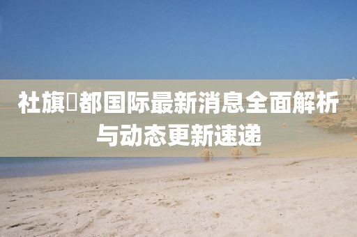 社旗璟都国际最新消息全面解析与动态更新速递