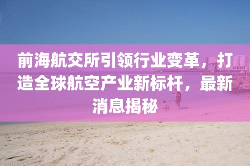 前海航交所引领行业变革，打造全球航空产业新标杆，最新消息揭秘