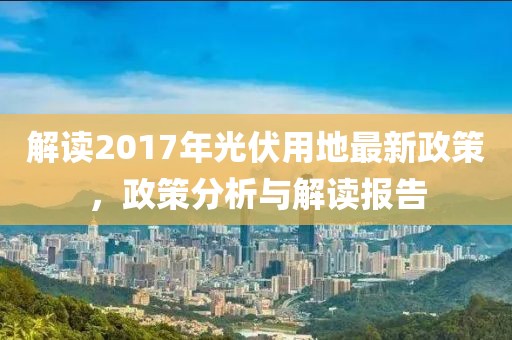 解读2017年光伏用地最新政策，政策分析与解读报告