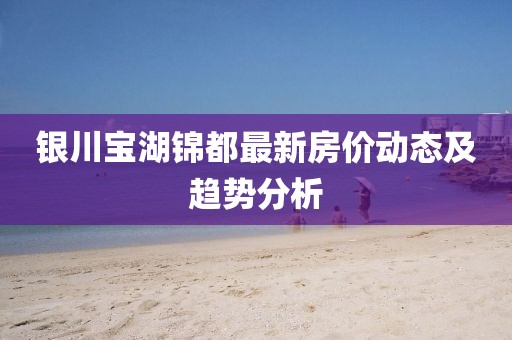 银川宝湖锦都最新房价动态及趋势分析