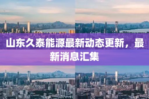 山东久泰能源最新动态更新，最新消息汇集