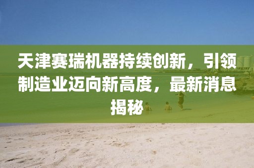 天津赛瑞机器持续创新，引领制造业迈向新高度，最新消息揭秘