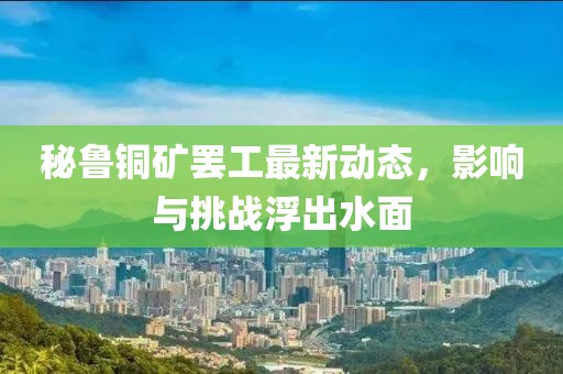 秘鲁铜矿罢工最新动态，影响与挑战浮出水面