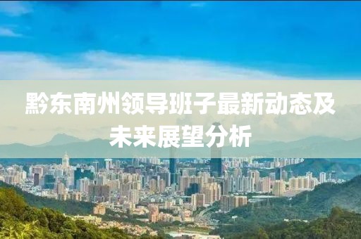 黔东南州领导班子最新动态及未来展望分析