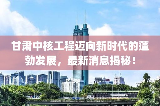 甘肃中核工程迈向新时代的蓬勃发展，最新消息揭秘！