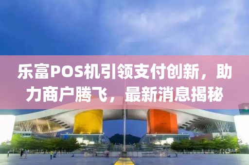 乐富POS机引领支付创新，助力商户腾飞，最新消息揭秘