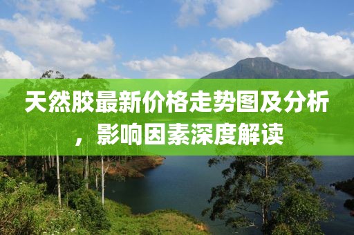 天然胶最新价格走势图及分析，影响因素深度解读