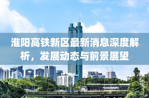 淮阳高铁新区最新消息深度解析，发展动态与前景展望