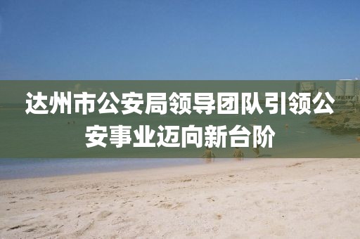 达州市公安局领导团队引领公安事业迈向新台阶