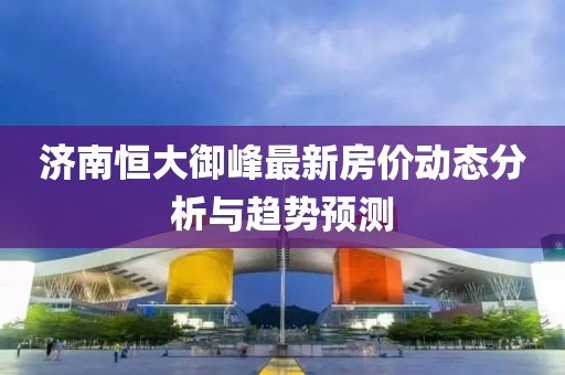 济南恒大御峰最新房价动态分析与趋势预测