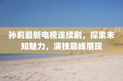 孙莉最新电视连续剧，探索未知魅力，演技巅峰展现