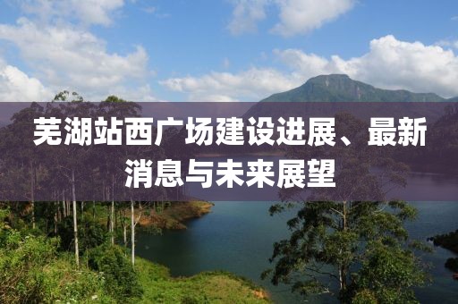 芜湖站西广场建设进展、最新消息与未来展望