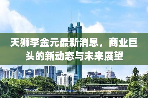 天狮李金元最新消息，商业巨头的新动态与未来展望