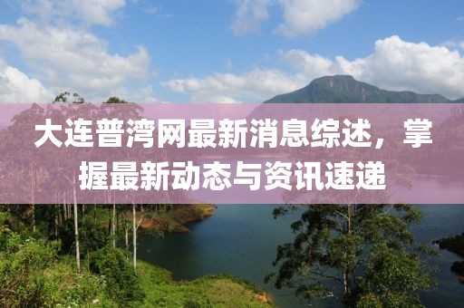 大连普湾网最新消息综述，掌握最新动态与资讯速递