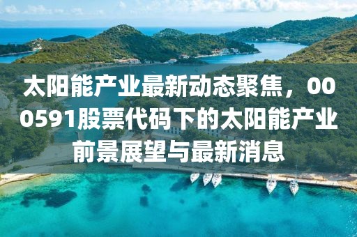 太阳能产业最新动态聚焦，000591股票代码下的太阳能产业前景展望与最新消息