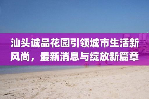 汕头诚品花园引领城市生活新风尚，最新消息与绽放新篇章