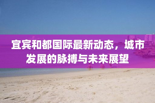 宜宾和都国际最新动态，城市发展的脉搏与未来展望
