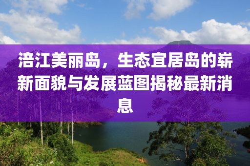 涪江美丽岛，生态宜居岛的崭新面貌与发展蓝图揭秘最新消息