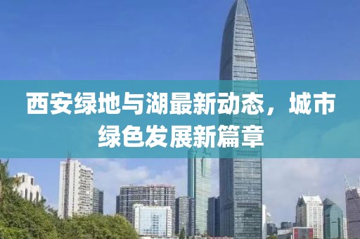 西安绿地与湖最新动态，城市绿色发展新篇章