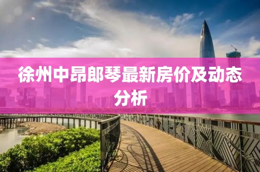 徐州中昂郎琴最新房价及动态分析