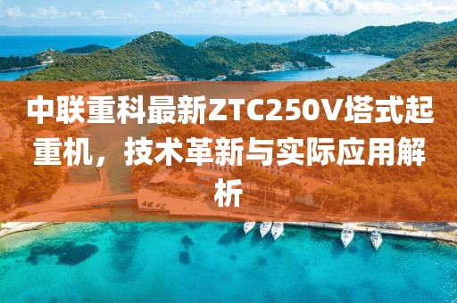 中联重科最新ZTC250V塔式起重机，技术革新与实际应用解析