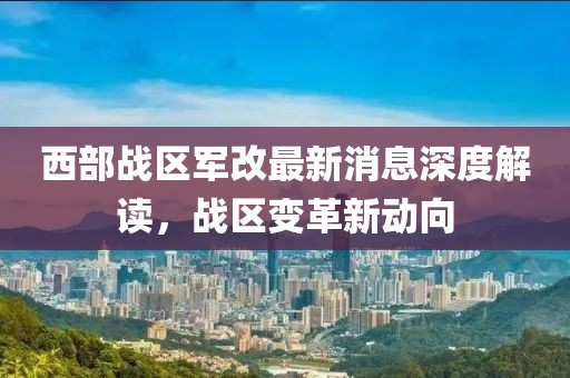 西部战区军改最新消息深度解读，战区变革新动向
