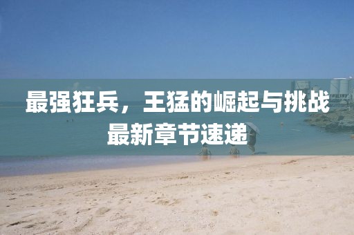 最强狂兵，王猛的崛起与挑战最新章节速递