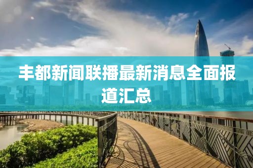 丰都新闻联播最新消息全面报道汇总