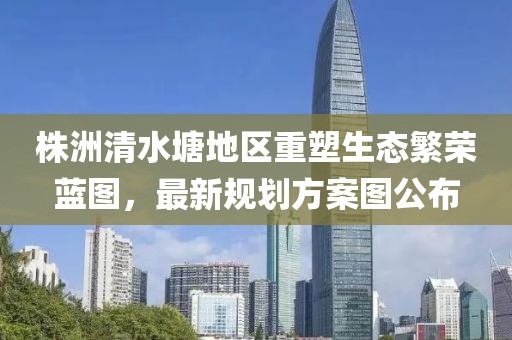 株洲清水塘地区重塑生态繁荣蓝图，最新规划方案图公布