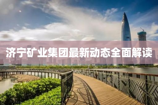 济宁矿业集团最新动态全面解读