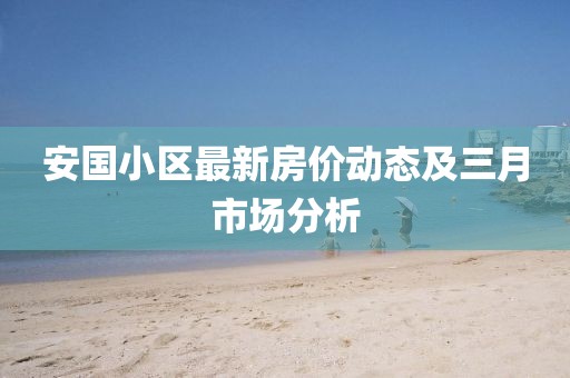 安国小区最新房价动态及三月市场分析