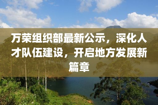 万荣组织部最新公示，深化人才队伍建设，开启地方发展新篇章