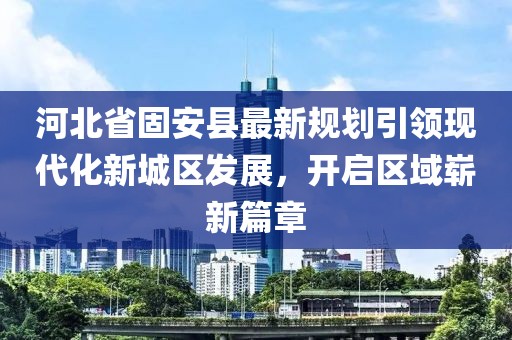 河北省固安县最新规划引领现代化新城区发展，开启区域崭新篇章