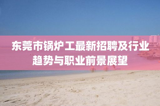 东莞市锅炉工最新招聘及行业趋势与职业前景展望